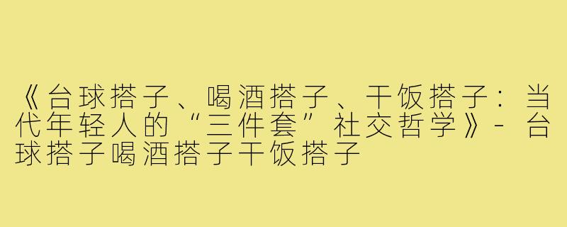 《台球搭子、喝酒搭子、干饭搭子：当代年轻人的“三件套”社交哲学》-台球搭子喝酒搭子干饭搭子