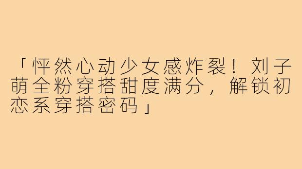 「怦然心动少女感炸裂！刘子萌全粉穿搭甜度满分，解锁初恋系穿搭密码」