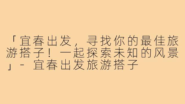 「宜春出发，寻找你的最佳旅游搭子！一起探索未知的风景」-宜春出发旅游搭子