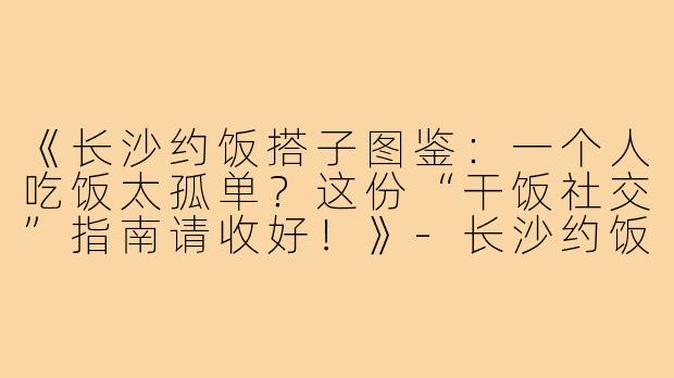 《长沙约饭搭子图鉴：一个人吃饭太孤单？这份“干饭社交”指南请收好！》-长沙约饭搭子