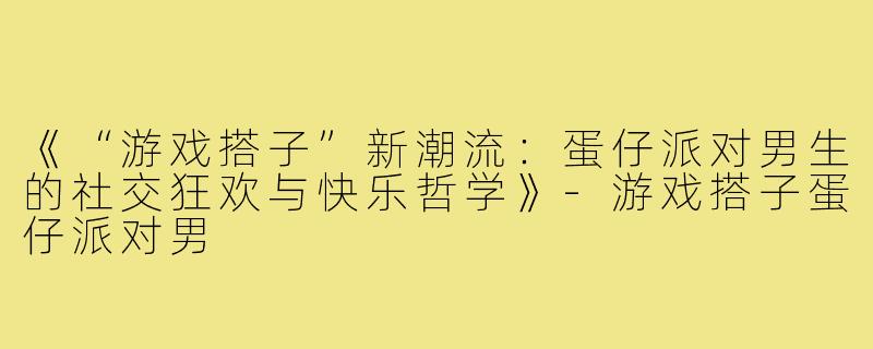 《“游戏搭子”新潮流：蛋仔派对男生的社交狂欢与快乐哲学》-游戏搭子蛋仔派对男