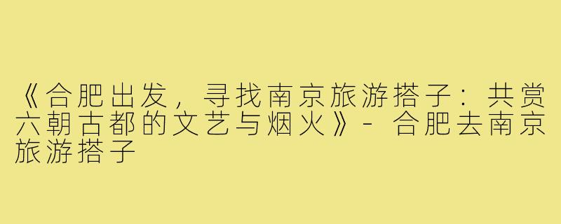 《合肥出发,寻找南京旅游搭子:共赏六朝古都的文艺与烟火》-合肥去南京旅游搭子