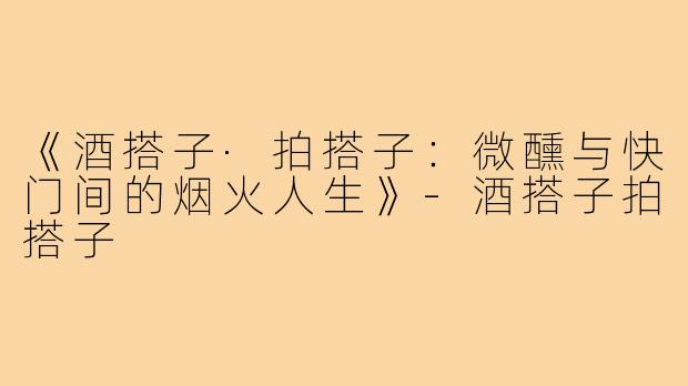 《酒搭子·拍搭子:微醺与快门间的烟火人生》-酒搭子拍搭子