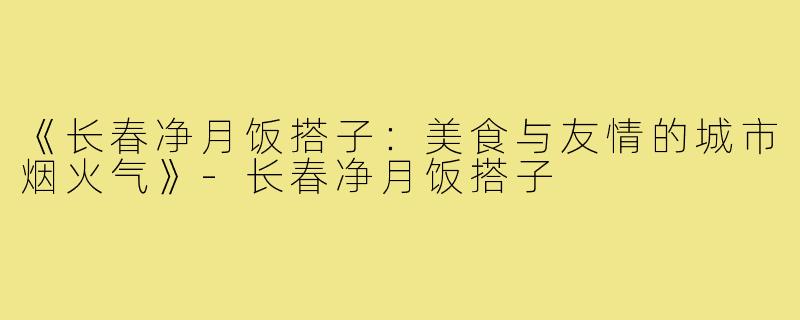 《长春净月饭搭子:美食与友情的城市烟火气》-长春净月饭搭子