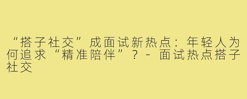 “搭子社交”成面试新热点：年轻人为何追求“精准陪伴”？-面试热点搭子社交