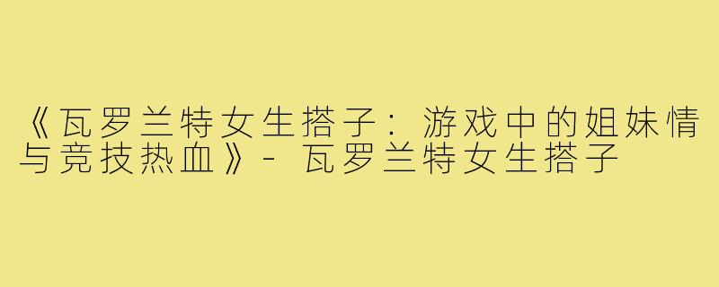 《瓦罗兰特女生搭子：游戏中的姐妹情与竞技热血》-瓦罗兰特女生搭子