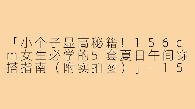 「小个子显高秘籍!156cm女生必学的5套夏日午间穿搭指南(附实拍图)」-156小个子中午穿搭图片