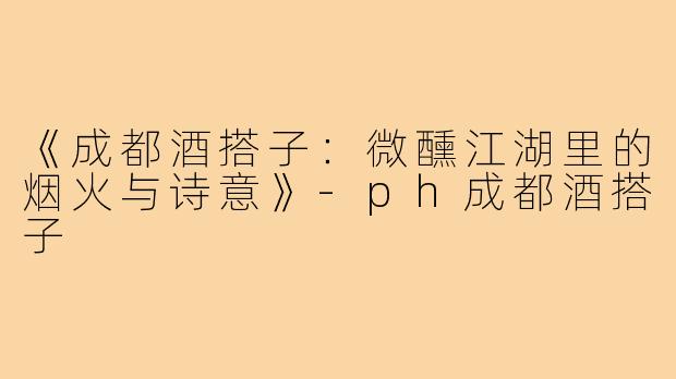 《成都酒搭子：微醺江湖里的烟火与诗意》-ph成都酒搭子