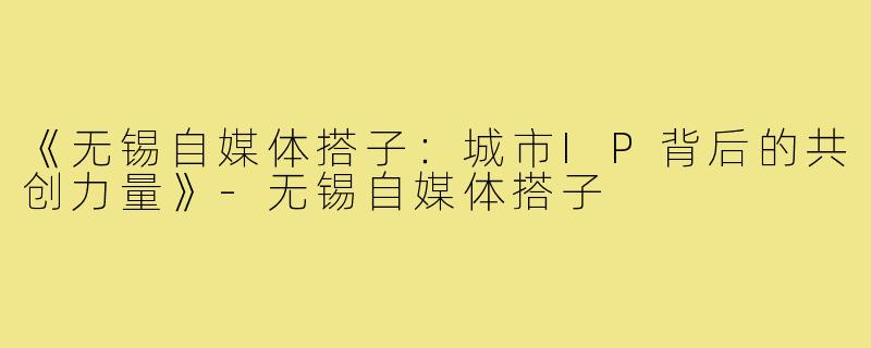 《无锡自媒体搭子：城市IP背后的共创力量》-无锡自媒体搭子