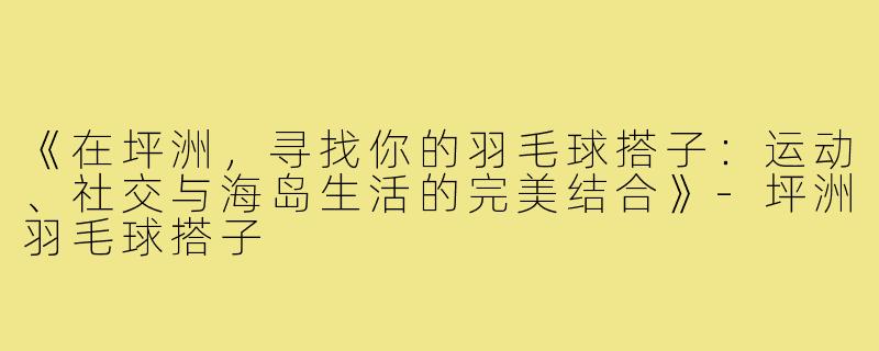《在坪洲,寻找你的羽毛球搭子:运动、社交与海岛生活的完美结合》-坪洲羽毛球搭子