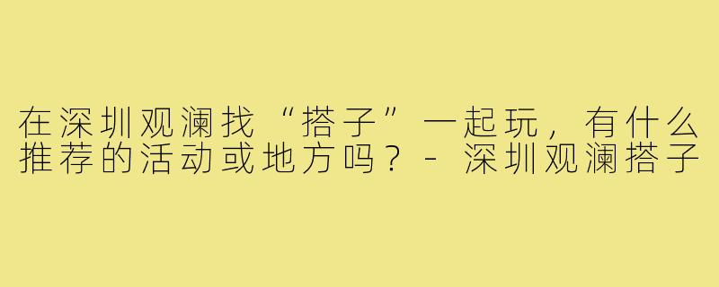 在深圳观澜找“搭子”一起玩,有什么推荐的活动或地方吗?-深圳观澜搭子