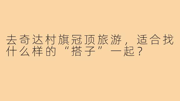 去奇达村旗冠顶旅游，适合找什么样的“搭子”一起？