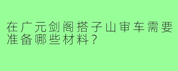 在广元剑阁搭子山审车需要准备哪些材料？