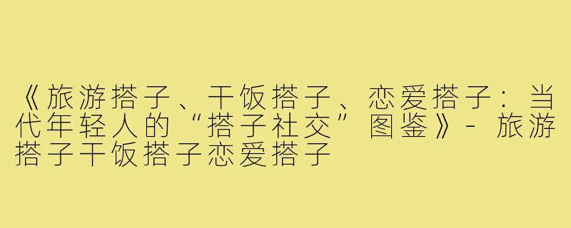 《旅游搭子、干饭搭子、恋爱搭子：当代年轻人的“搭子社交”图鉴》-旅游搭子干饭搭子恋爱搭子