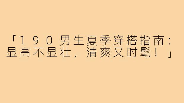「190男生夏季穿搭指南:显高不显壮,清爽又时髦!」