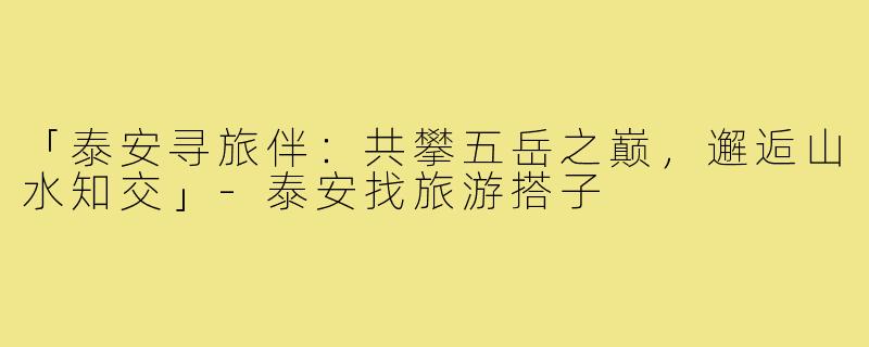 「泰安寻旅伴:共攀五岳之巅,邂逅山水知交」-泰安找旅游搭子