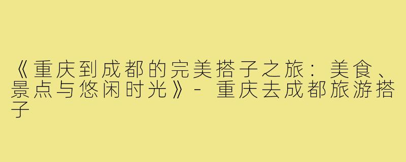 《重庆到成都的完美搭子之旅：美食、景点与悠闲时光》-重庆去成都旅游搭子