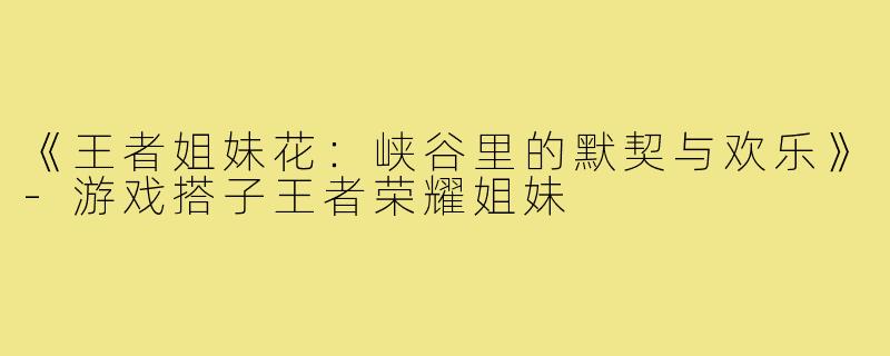 《王者姐妹花:峡谷里的默契与欢乐》-游戏搭子王者荣耀姐妹