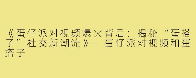 《蛋仔派对视频爆火背后:揭秘“蛋搭子”社交新潮流》-蛋仔派对视频和蛋搭子