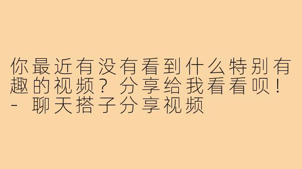 你最近有没有看到什么特别有趣的视频?分享给我看看呗!-聊天搭子分享视频
