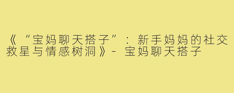 《“宝妈聊天搭子”:新手妈妈的社交救星与情感树洞》-宝妈聊天搭子