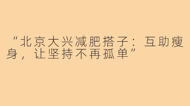 “北京大兴减肥搭子:互助瘦身,让坚持不再孤单”