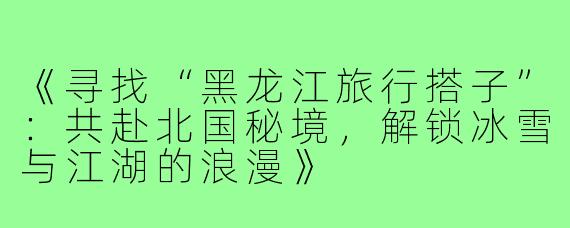 《寻找“黑龙江旅行搭子”：共赴北国秘境，解锁冰雪与江湖的浪漫》