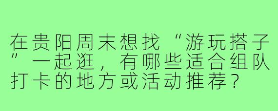 在贵阳周末想找“游玩搭子”一起逛，有哪些适合组队打卡的地方或活动推荐？