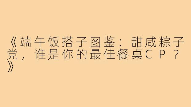《端午饭搭子图鉴：甜咸粽子党，谁是你的最佳餐桌CP？》
