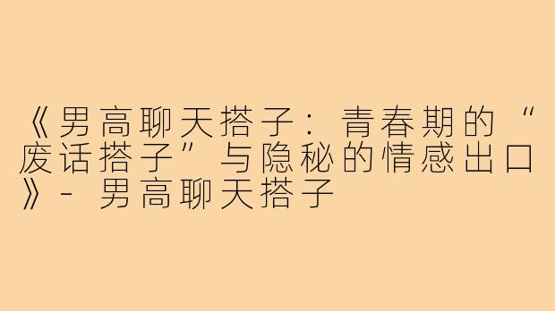 《男高聊天搭子：青春期的“废话搭子”与隐秘的情感出口》-男高聊天搭子