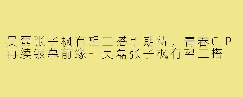 吴磊张子枫有望三搭引期待，青春CP再续银幕前缘-吴磊张子枫有望三搭
