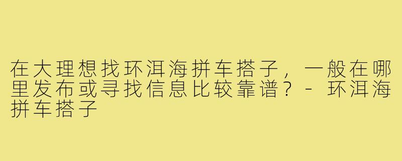 在大理想找环洱海拼车搭子,一般在哪里发布或寻找信息比较靠谱?-环洱海拼车搭子
