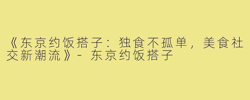 《东京约饭搭子：独食不孤单，美食社交新潮流》-东京约饭搭子