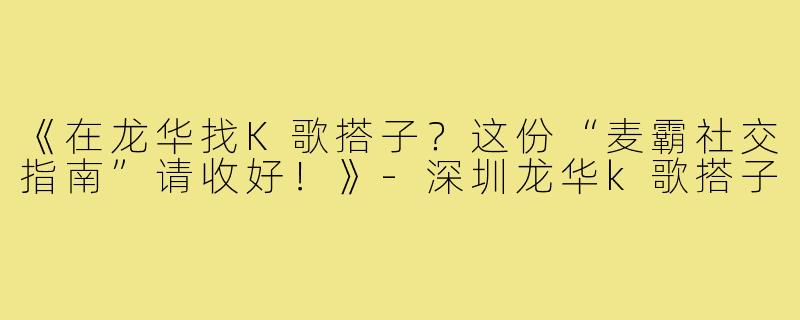 《在龙华找K歌搭子？这份“麦霸社交指南”请收好！》-深圳龙华k歌搭子
