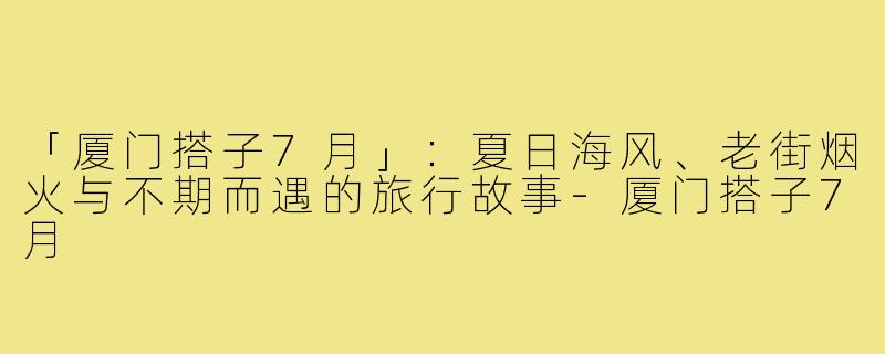 「厦门搭子7月」：夏日海风、老街烟火与不期而遇的旅行故事-厦门搭子7月