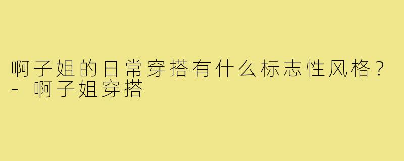 啊子姐的日常穿搭有什么标志性风格?-啊子姐穿搭