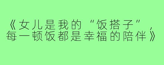 《女儿是我的“饭搭子”，每一顿饭都是幸福的陪伴》
