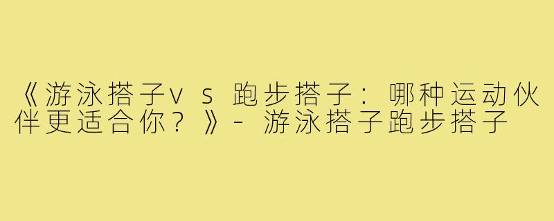 《游泳搭子vs跑步搭子：哪种运动伙伴更适合你？》-游泳搭子跑步搭子