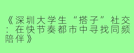 《深圳大学生“搭子”社交：在快节奏都市中寻找同频陪伴》