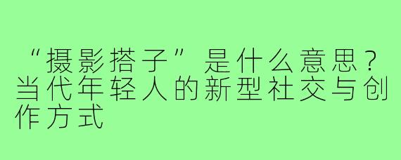 “摄影搭子”是什么意思？当代年轻人的新型社交与创作方式