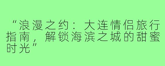 “浪漫之约：大连情侣旅行指南，解锁海滨之城的甜蜜时光”