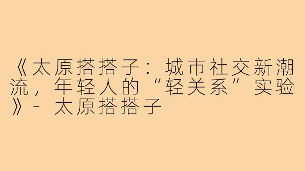 《太原搭搭子：城市社交新潮流，年轻人的“轻关系”实验》-太原搭搭子
