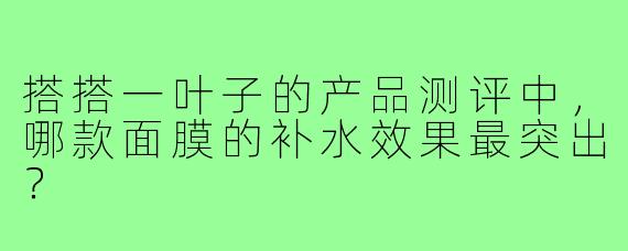 搭搭一叶子的产品测评中，哪款面膜的补水效果最突出？