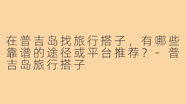 在普吉岛找旅行搭子，有哪些靠谱的途径或平台推荐？-普吉岛旅行搭子