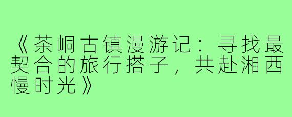 《茶峒古镇漫游记：寻找最契合的旅行搭子，共赴湘西慢时光》