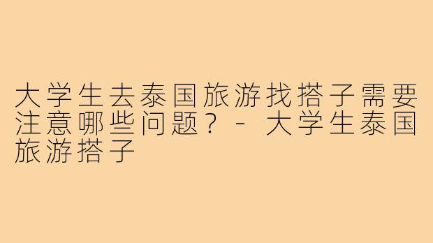 大学生去泰国旅游找搭子需要注意哪些问题?-大学生泰国旅游搭子