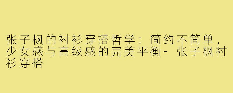 张子枫的衬衫穿搭哲学：简约不简单，少女感与高级感的完美平衡-张子枫衬衫穿搭
