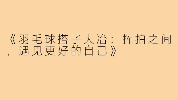 《羽毛球搭子大冶：挥拍之间，遇见更好的自己》