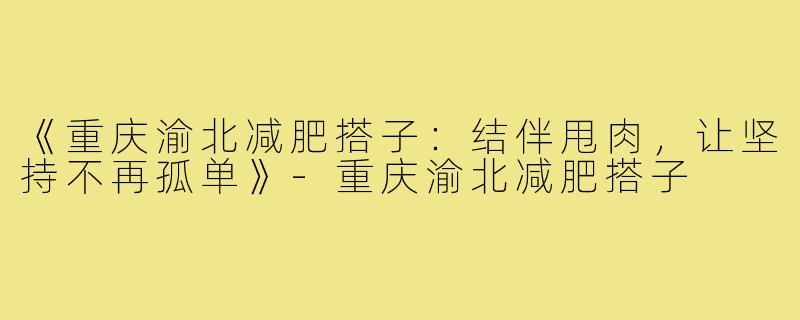 《重庆渝北减肥搭子:结伴甩肉,让坚持不再孤单》-重庆渝北减肥搭子