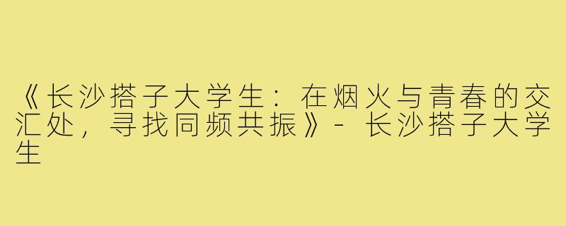 《长沙搭子大学生：在烟火与青春的交汇处，寻找同频共振》-长沙搭子大学生